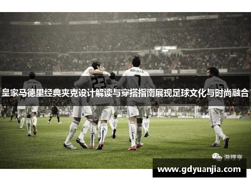 皇家马德里经典夹克设计解读与穿搭指南展现足球文化与时尚融合