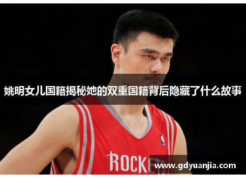 姚明女儿国籍揭秘她的双重国籍背后隐藏了什么故事