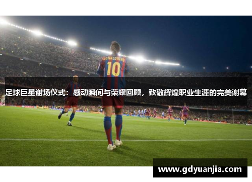 足球巨星谢场仪式：感动瞬间与荣耀回顾，致敬辉煌职业生涯的完美谢幕