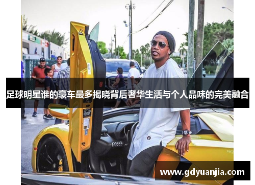 足球明星谁的豪车最多揭晓背后奢华生活与个人品味的完美融合