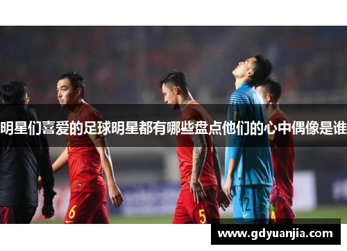 明星们喜爱的足球明星都有哪些盘点他们的心中偶像是谁