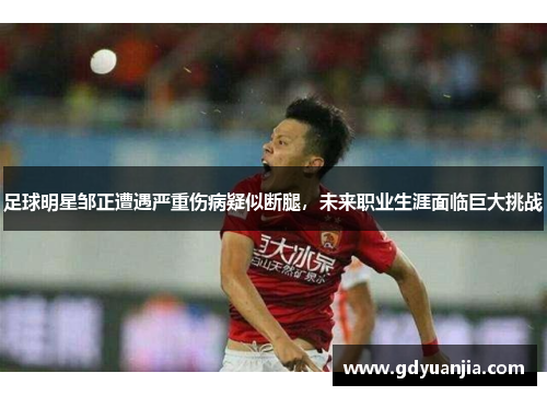 足球明星邹正遭遇严重伤病疑似断腿，未来职业生涯面临巨大挑战