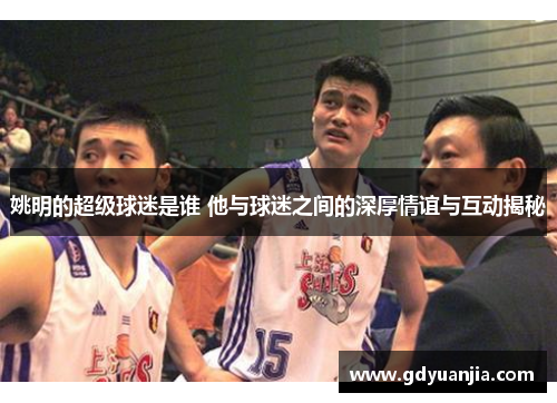 姚明的超级球迷是谁 他与球迷之间的深厚情谊与互动揭秘