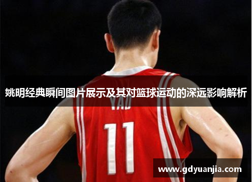 姚明经典瞬间图片展示及其对篮球运动的深远影响解析