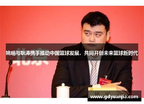 姚明与耿涛携手推动中国篮球发展，共同开创未来篮球新时代