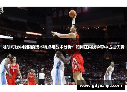 姚明对线中锋时的技术特点与战术分析：如何在内线争夺中占据优势