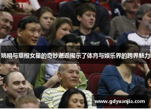 姚明与草根女星的奇妙邂逅揭示了体育与娱乐界的跨界魅力